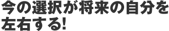 今の選択が将来の自分を左右する！