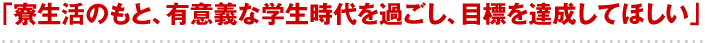 「寮生活のもと、有意義な学生時代を過ごし、目標を達成してほしい」