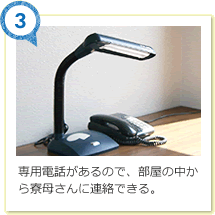 専用電話があるので、部屋の中から寮母さんに連絡できる。